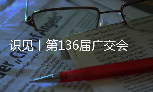 识见丨第136届广交会，这些看点值得期待！